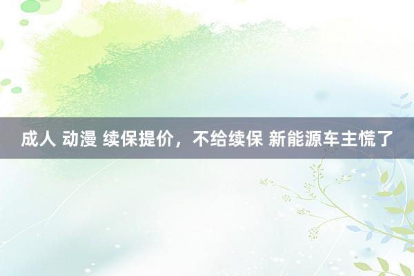 成人 动漫 续保提价，不给续保 新能源车主慌了
