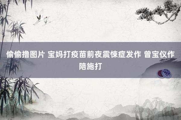 偷偷撸图片 宝妈打疫苗前夜震悚症发作 曾宝仪作陪施打