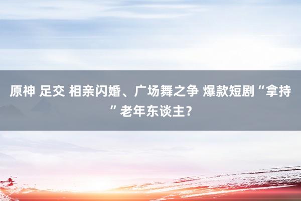 原神 足交 相亲闪婚、广场舞之争 爆款短剧“拿持”老年东谈主？