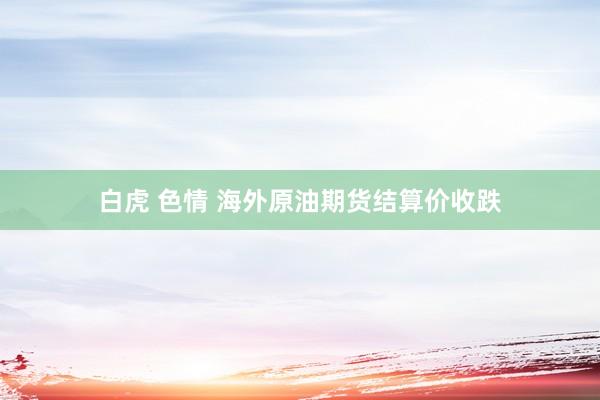 白虎 色情 海外原油期货结算价收跌