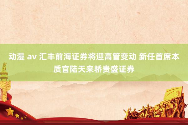 动漫 av 汇丰前海证券将迎高管变动 新任首席本质官陆天来骄贵盛证券