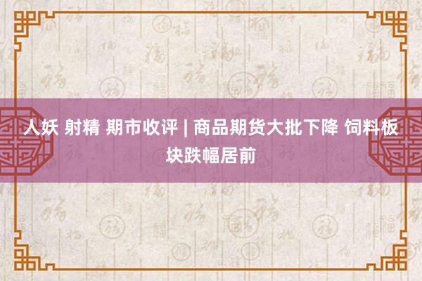 人妖 射精 期市收评 | 商品期货大批下降 饲料板块跌幅居前