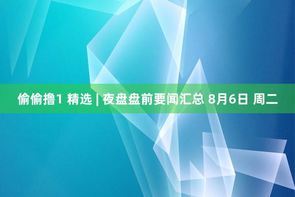 偷偷撸1 精选 | 夜盘盘前要闻汇总 8月6日 周二