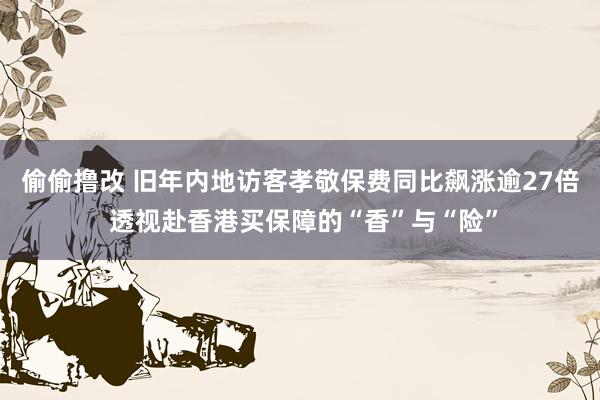 偷偷撸改 旧年内地访客孝敬保费同比飙涨逾27倍 透视赴香港买保障的“香”与“险”
