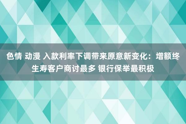 色情 动漫 入款利率下调带来原意新变化：增额终生寿客户商讨最多 银行保举最积极