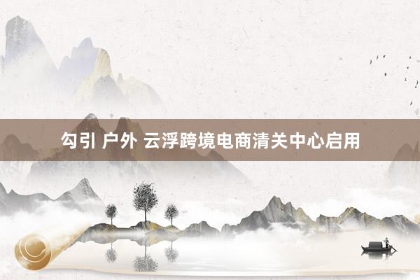 勾引 户外 云浮跨境电商清关中心启用