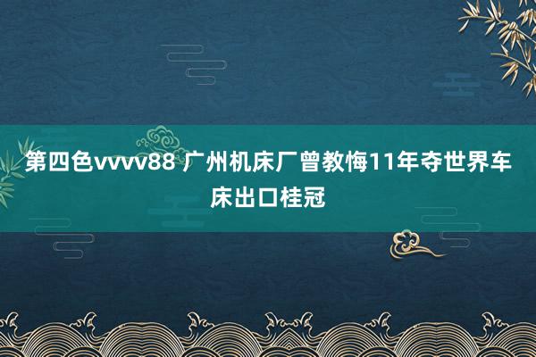 第四色vvvv88 广州机床厂曾教悔11年夺世界车床出口桂冠