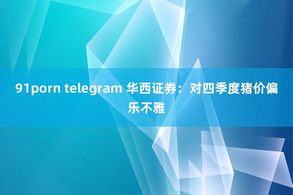 91porn telegram 华西证券：对四季度猪价偏乐不雅
