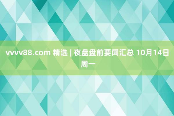 vvvv88.com 精选 | 夜盘盘前要闻汇总 10月14日 周一
