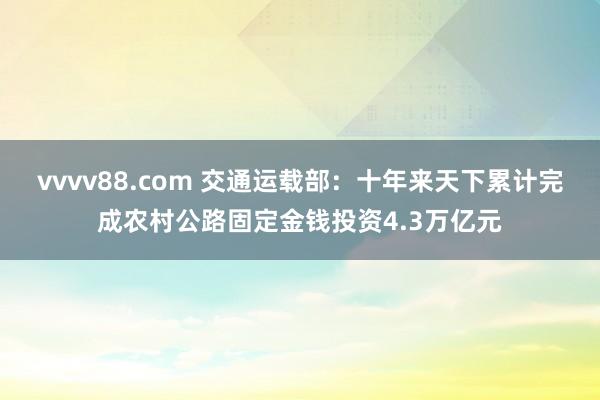 vvvv88.com 交通运载部：十年来天下累计完成农村公路固定金钱投资4.3万亿元