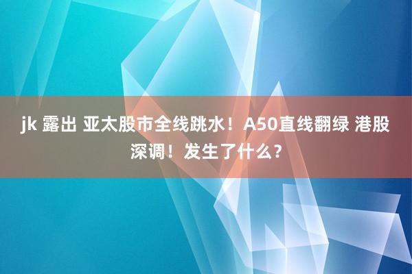 jk 露出 亚太股市全线跳水！A50直线翻绿 港股深调！发生了什么？