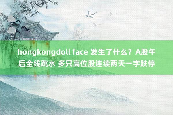 hongkongdoll face 发生了什么？A股午后全线跳水 多只高位股连续两天一字跌停