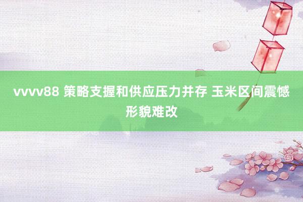 vvvv88 策略支握和供应压力并存 玉米区间震憾形貌难改