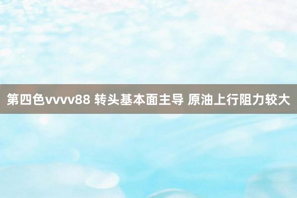 第四色vvvv88 转头基本面主导 原油上行阻力较大