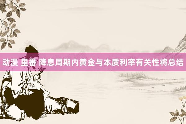 动漫 里番 降息周期内黄金与本质利率有关性将总结
