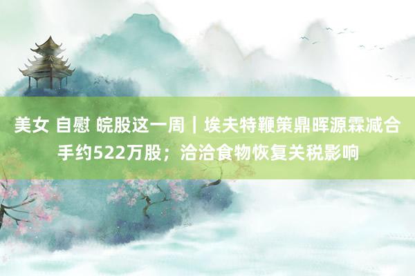 美女 自慰 皖股这一周｜埃夫特鞭策鼎晖源霖减合手约522万股；洽洽食物恢复关税影响