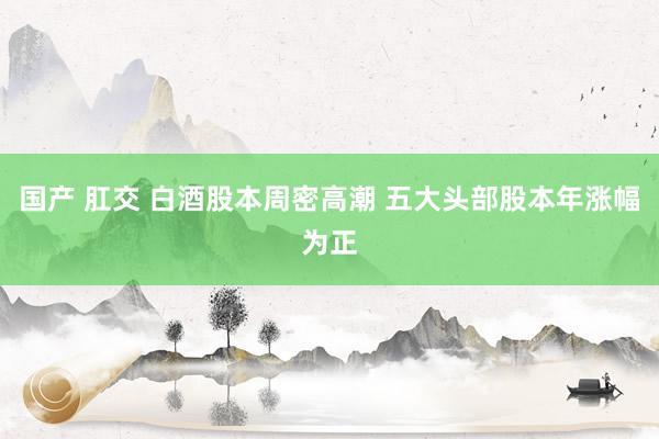 国产 肛交 白酒股本周密高潮 五大头部股本年涨幅为正