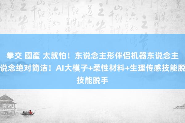 拳交 國產 太就怕！东说念主形伴侣机器东说念主赛说念绝对简洁！AI大模子+柔性材料+生理传感技能脱手