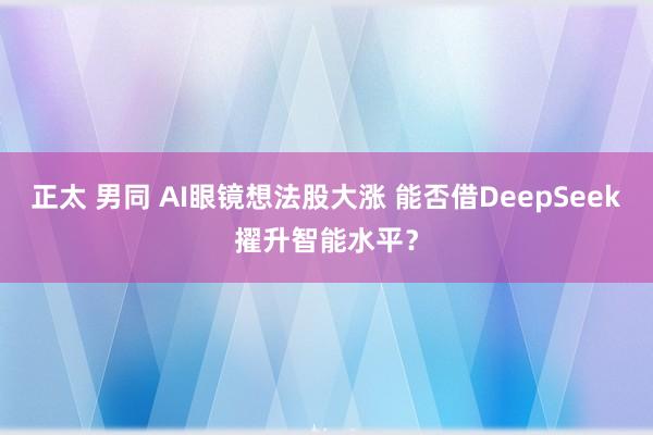 正太 男同 AI眼镜想法股大涨 能否借DeepSeek擢升智能水平？
