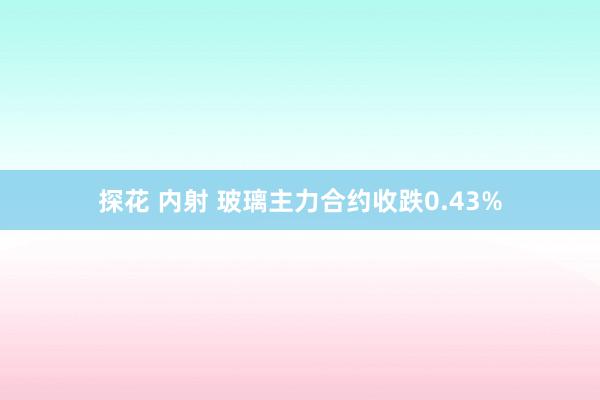 探花 内射 玻璃主力合约收跌0.43%