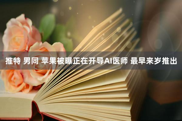 推特 男同 苹果被曝正在开导AI医师 最早来岁推出